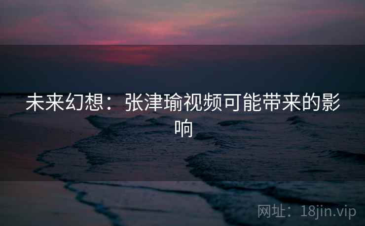 未来幻想：张津瑜视频可能带来的影响