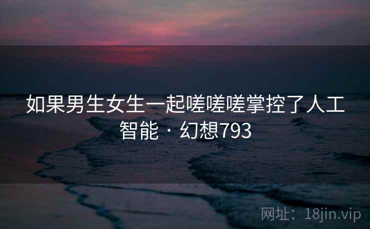 如果男生女生一起嗟嗟嗟掌控了人工智能 · 幻想793