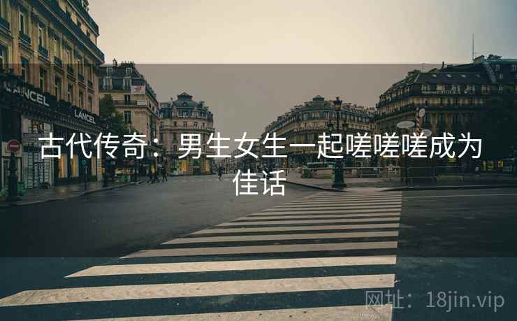 古代传奇：男生女生一起嗟嗟嗟成为佳话