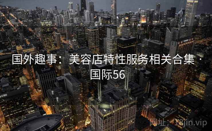 国外趣事:美容店特性服务相关合集 · 国际56 国外趣事:美容店特性服务相关合集 · 国际56