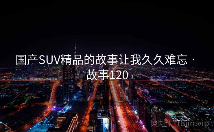 国产SUV精品的故事让我久久难忘 · 故事120
